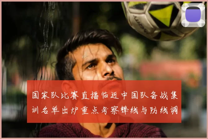 国家队比赛直播临近中国队备战集训名单出炉重点考察锋线与防线调整