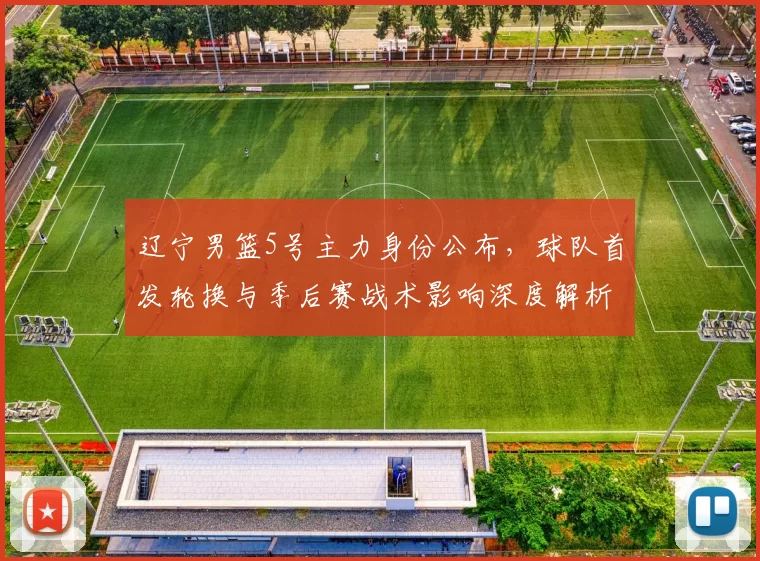 辽宁男篮5号主力身份公布，球队首发轮换与季后赛战术影响深度解析