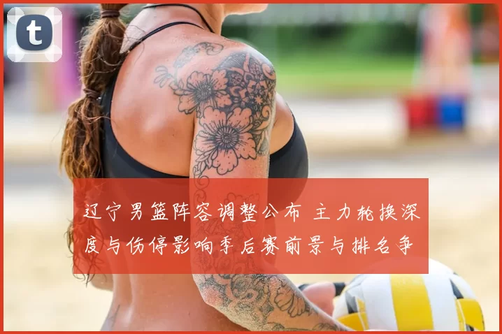 辽宁男篮阵容调整公布 主力轮换深度与伤停影响季后赛前景与排名争夺