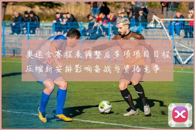 奥运会赛程表调整后多项项目日程压缩新安排影响备战与资格竞争