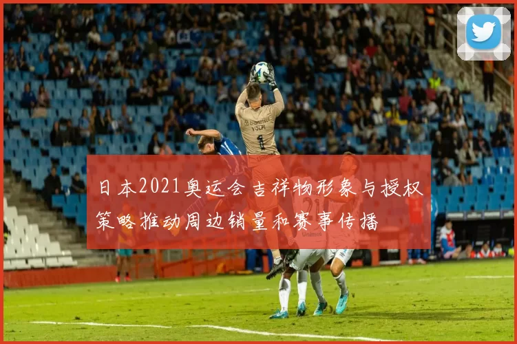 日本2021奥运会吉祥物形象与授权策略推动周边销量和赛事传播