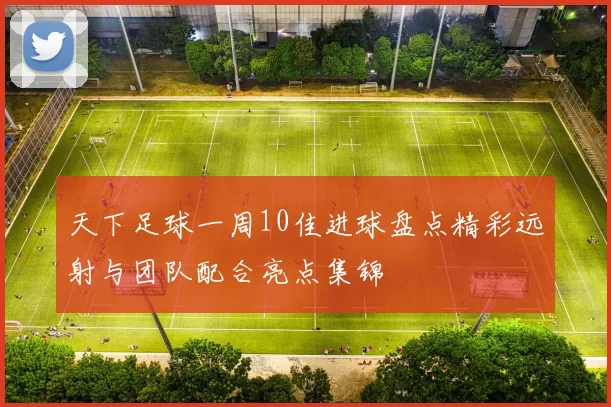 天下足球一周10佳进球盘点精彩远射与团队配合亮点集锦