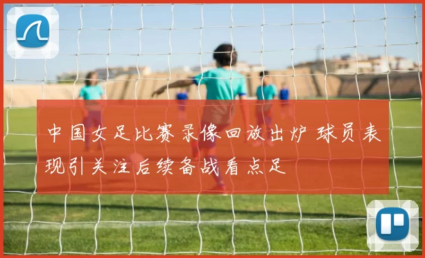中国女足比赛录像回放出炉 球员表现引关注后续备战看点足