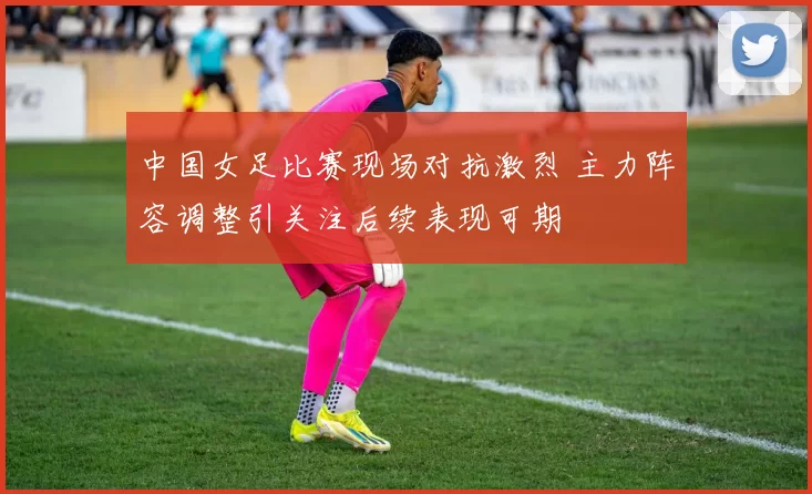 中国女足比赛现场对抗激烈 主力阵容调整引关注后续表现可期