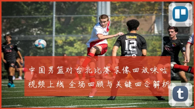 中国男篮对台北比赛录像回放咪咕视频上线 全场回顾与关键回合解析