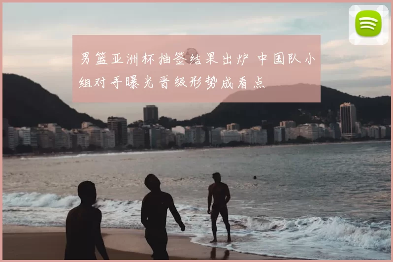 男篮亚洲杯抽签结果出炉 中国队小组对手曝光晋级形势成看点