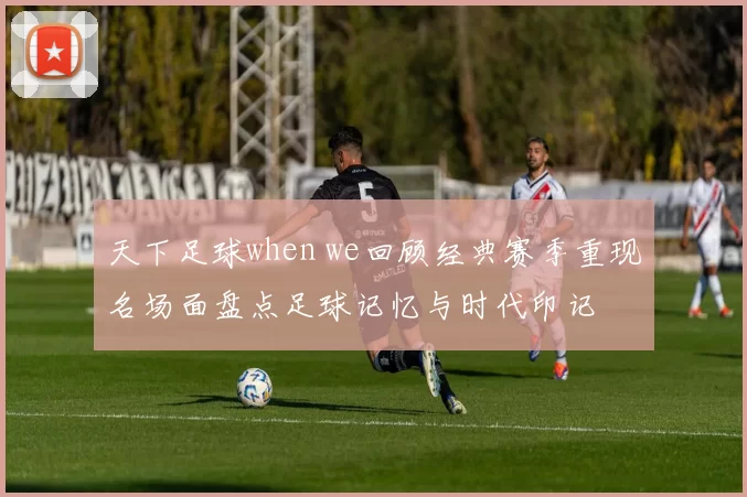 天下足球when we回顾经典赛季重现名场面盘点足球记忆与时代印记