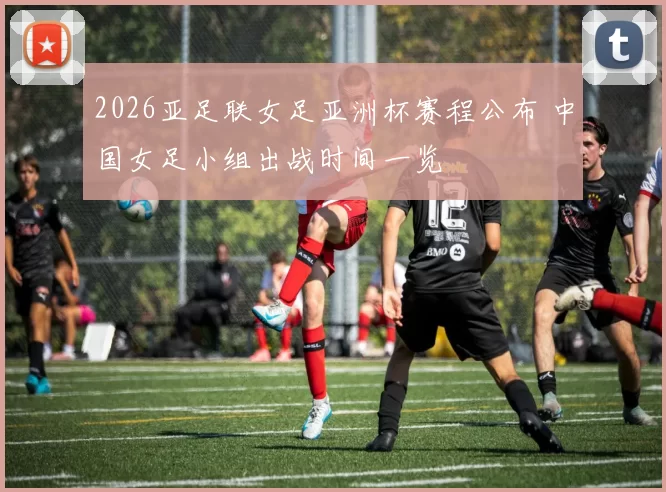 2026亚足联女足亚洲杯赛程公布 中国女足小组出战时间一览