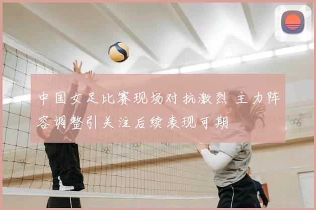 中国女足比赛现场对抗激烈 主力阵容调整引关注后续表现可期