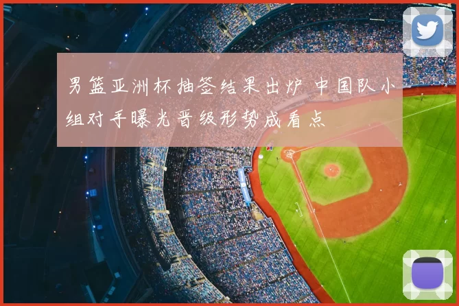 男篮亚洲杯抽签结果出炉 中国队小组对手曝光晋级形势成看点