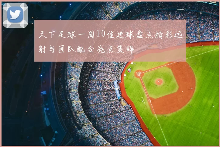 天下足球一周10佳进球盘点精彩远射与团队配合亮点集锦
