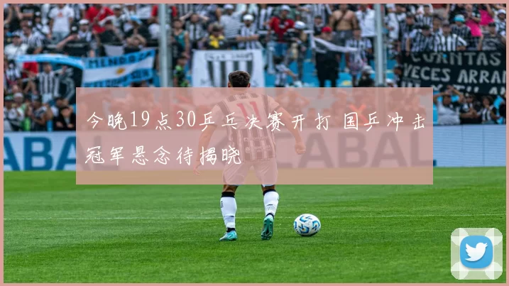 今晚19点30乒乓决赛开打 国乒冲击冠军悬念待揭晓