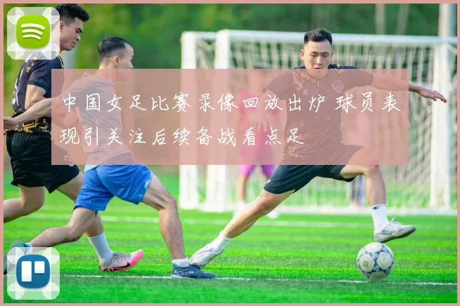 中国女足比赛录像回放出炉 球员表现引关注后续备战看点足