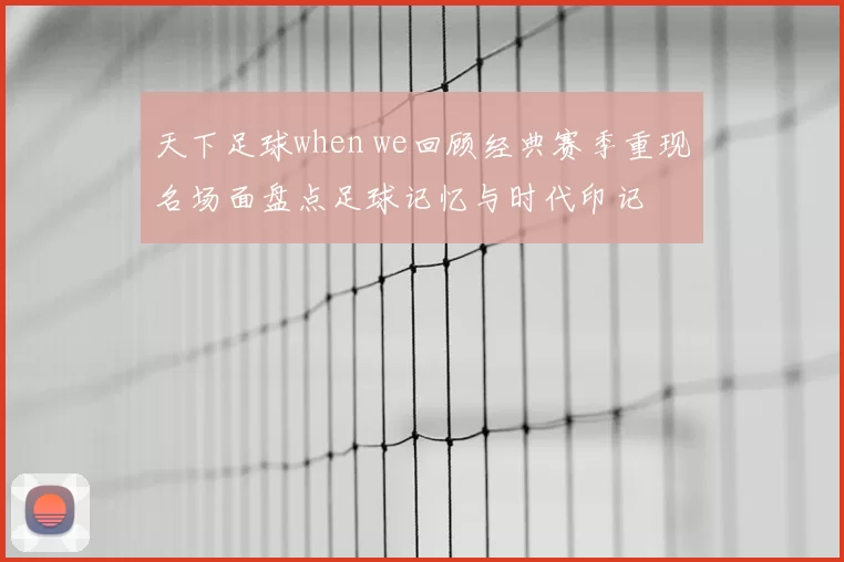 天下足球when we回顾经典赛季重现名场面盘点足球记忆与时代印记