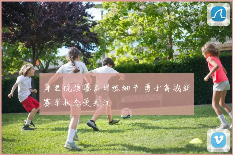 库里视频曝光训练细节 勇士备战新赛季状态受关注