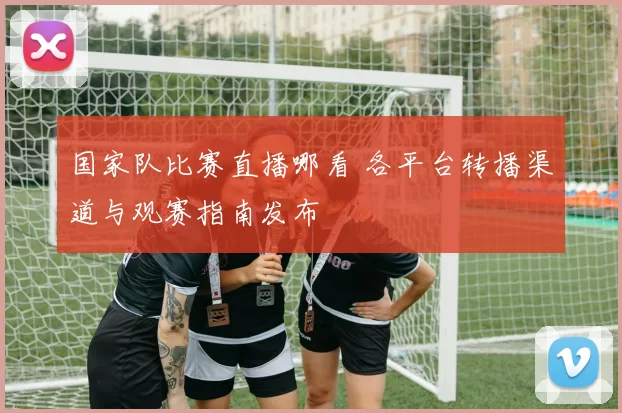 国家队比赛直播哪看 各平台转播渠道与观赛指南发布