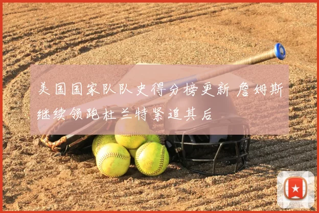 美国国家队队史得分榜更新 詹姆斯继续领跑杜兰特紧追其后