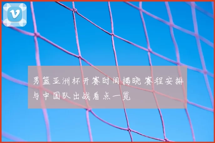 男篮亚洲杯开赛时间揭晓 赛程安排与中国队出战看点一览