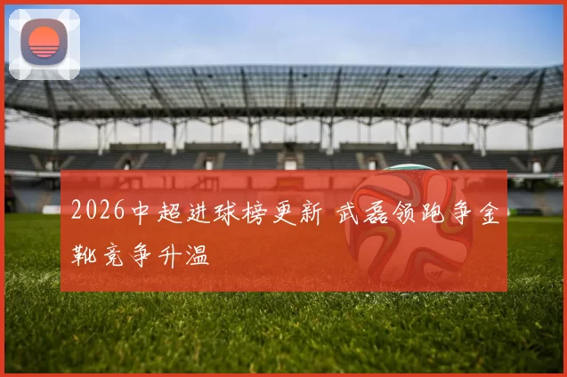 2026中超进球榜更新 武磊领跑争金靴竞争升温