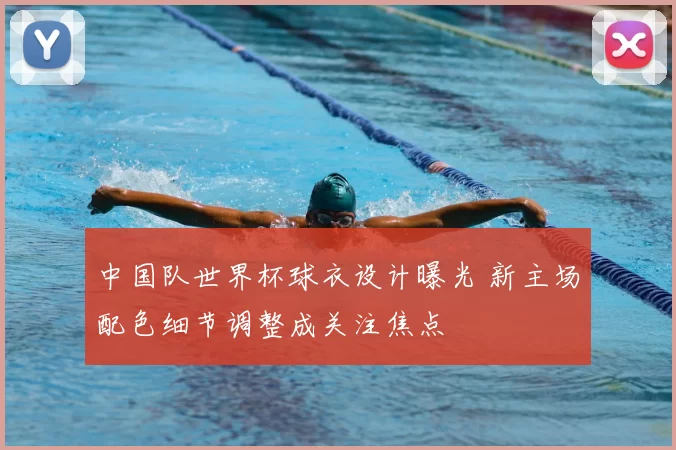 中国队世界杯球衣设计曝光 新主场配色细节调整成关注焦点