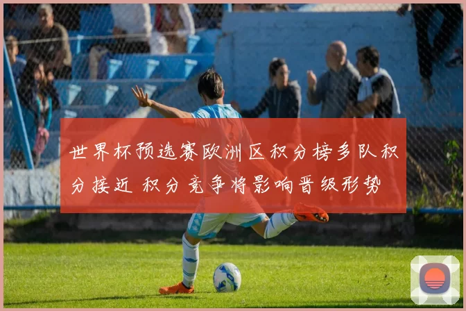 世界杯预选赛欧洲区积分榜多队积分接近 积分竞争将影响晋级形势
