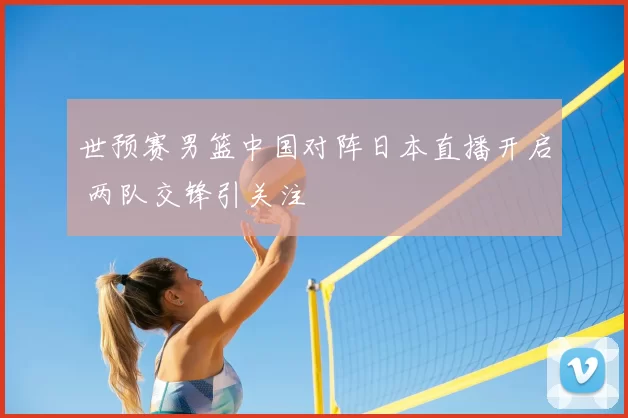 世预赛男篮中国对阵日本直播开启 两队交锋引关注