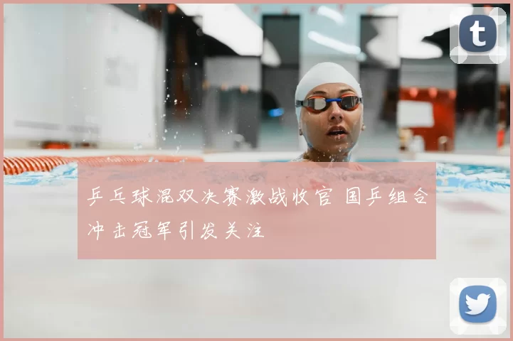 乒乓球混双决赛激战收官 国乒组合冲击冠军引发关注