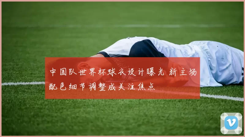 中国队世界杯球衣设计曝光 新主场配色细节调整成关注焦点