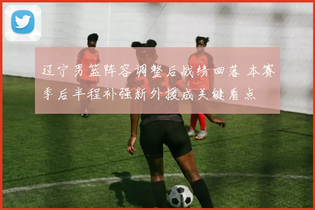 辽宁男篮阵容调整后战绩回落 本赛季后半程补强新外援成关键看点