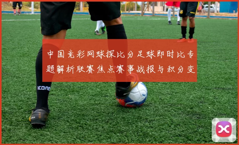中国竞彩网球探比分足球即时比专题解析联赛焦点赛事战报与积分变化