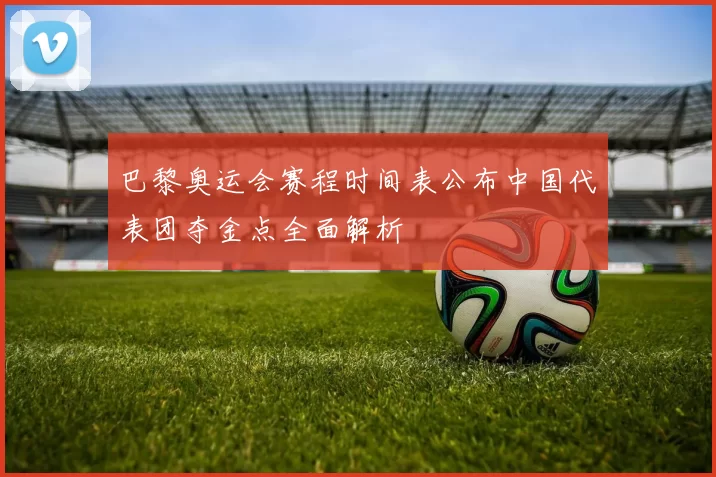 巴黎奥运会赛程时间表公布中国代表团夺金点全面解析