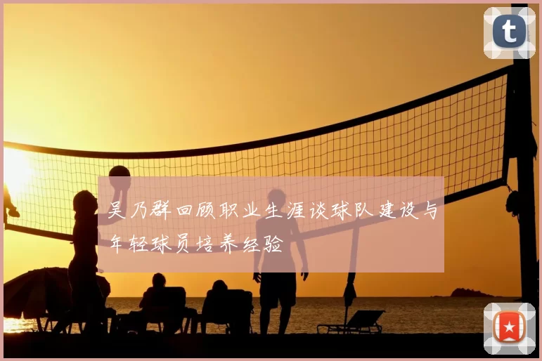 吴乃群回顾职业生涯谈球队建设与年轻球员培养经验