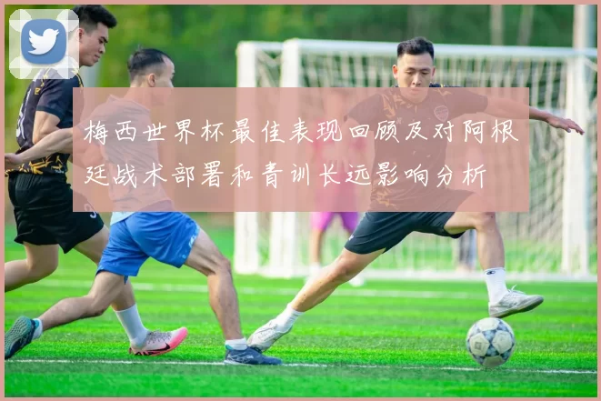 梅西世界杯最佳表现回顾及对阿根廷战术部署和青训长远影响分析