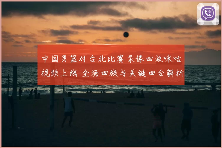 中国男篮对台北比赛录像回放咪咕视频上线 全场回顾与关键回合解析