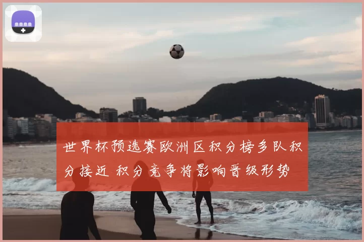 世界杯预选赛欧洲区积分榜多队积分接近 积分竞争将影响晋级形势