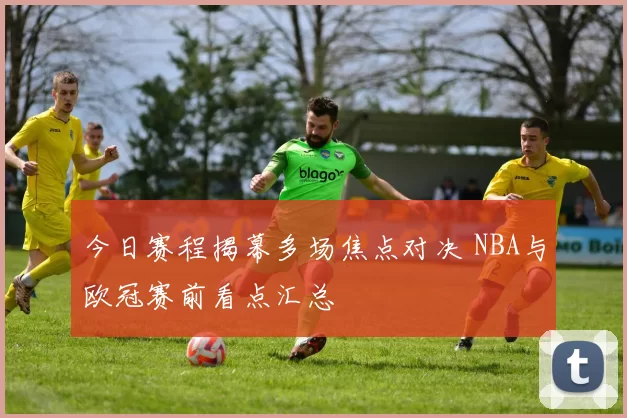 今日赛程揭幕多场焦点对决 NBA与欧冠赛前看点汇总