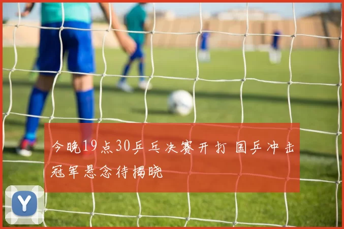今晚19点30乒乓决赛开打 国乒冲击冠军悬念待揭晓
