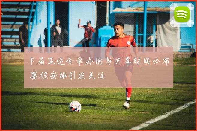 下届亚运会举办地与开幕时间公布 赛程安排引发关注